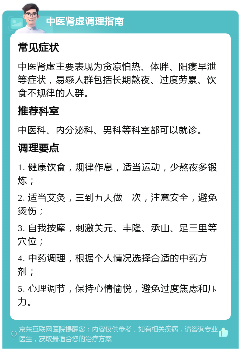 中医肾虚调理指南 常见症状 中医肾虚主要表现为贪凉怕热、体胖、阳痿早泄等症状，易感人群包括长期熬夜、过度劳累、饮食不规律的人群。 推荐科室 中医科、内分泌科、男科等科室都可以就诊。 调理要点 1. 健康饮食，规律作息，适当运动，少熬夜多锻炼； 2. 适当艾灸，三到五天做一次，注意安全，避免烫伤； 3. 自我按摩，刺激关元、丰隆、承山、足三里等穴位； 4. 中药调理，根据个人情况选择合适的中药方剂； 5. 心理调节，保持心情愉悦，避免过度焦虑和压力。