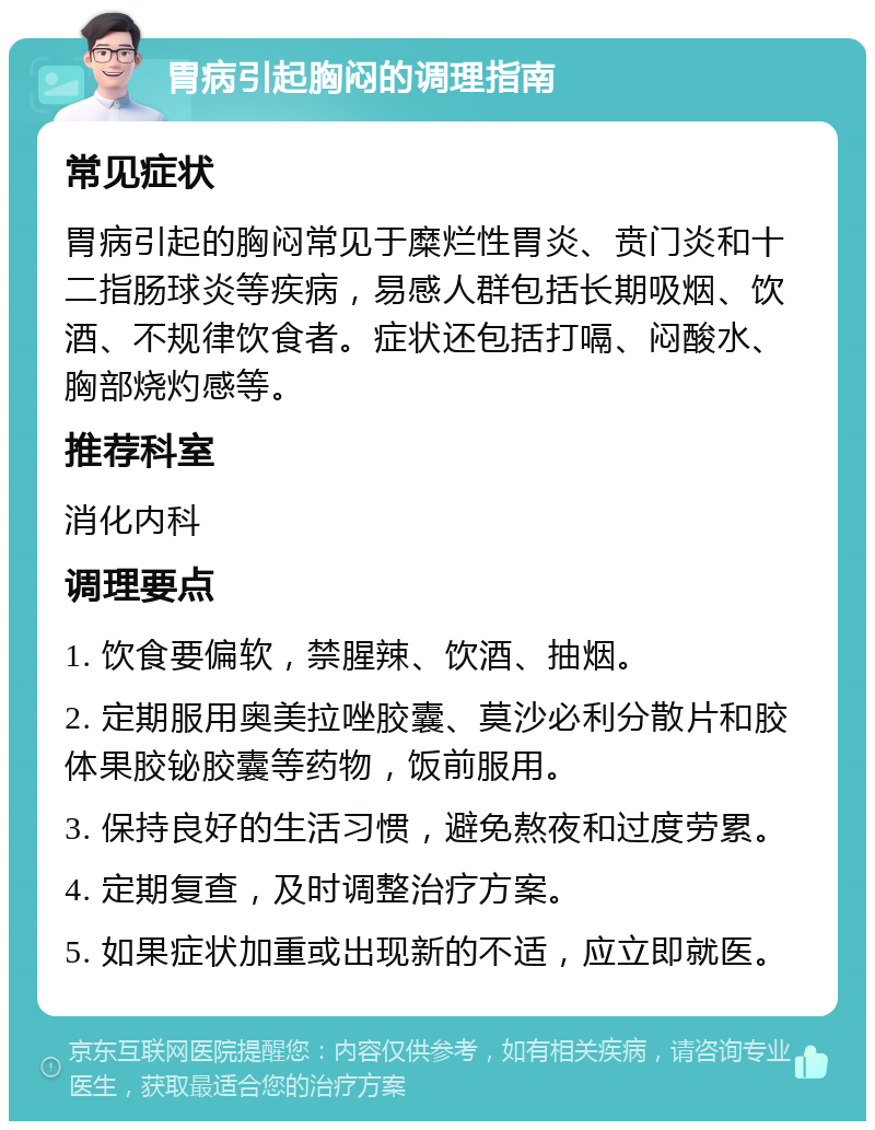 胃病引起胸闷的调理指南 常见症状 胃病引起的胸闷常见于糜烂性胃炎、贲门炎和十二指肠球炎等疾病，易感人群包括长期吸烟、饮酒、不规律饮食者。症状还包括打嗝、闷酸水、胸部烧灼感等。 推荐科室 消化内科 调理要点 1. 饮食要偏软，禁腥辣、饮酒、抽烟。 2. 定期服用奥美拉唑胶囊、莫沙必利分散片和胶体果胶铋胶囊等药物，饭前服用。 3. 保持良好的生活习惯，避免熬夜和过度劳累。 4. 定期复查，及时调整治疗方案。 5. 如果症状加重或出现新的不适，应立即就医。