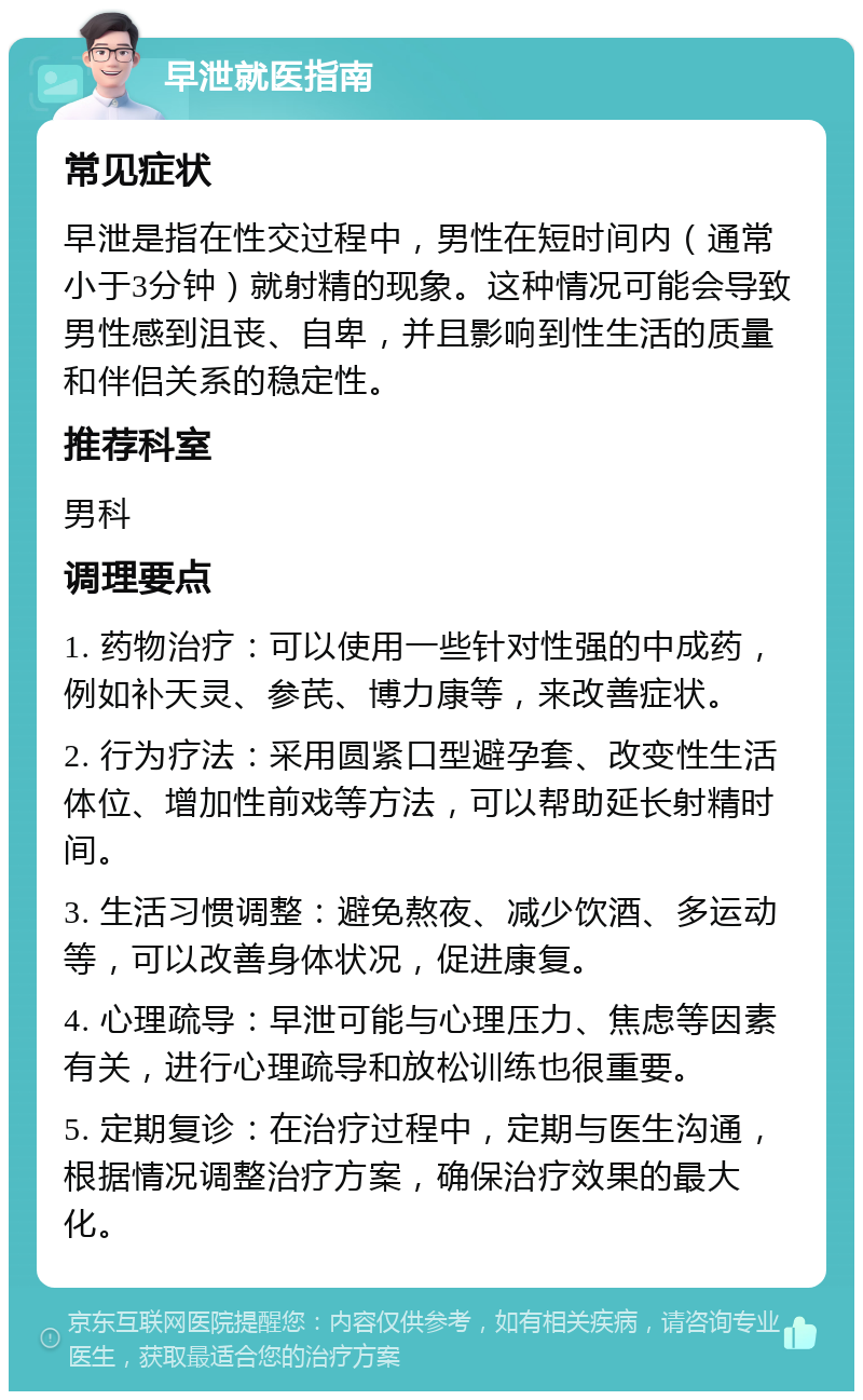 早泄就医指南 常见症状 早泄是指在性交过程中，男性在短时间内（通常小于3分钟）就射精的现象。这种情况可能会导致男性感到沮丧、自卑，并且影响到性生活的质量和伴侣关系的稳定性。 推荐科室 男科 调理要点 1. 药物治疗：可以使用一些针对性强的中成药，例如补天灵、参芪、博力康等，来改善症状。 2. 行为疗法：采用圆紧口型避孕套、改变性生活体位、增加性前戏等方法，可以帮助延长射精时间。 3. 生活习惯调整：避免熬夜、减少饮酒、多运动等，可以改善身体状况，促进康复。 4. 心理疏导：早泄可能与心理压力、焦虑等因素有关，进行心理疏导和放松训练也很重要。 5. 定期复诊：在治疗过程中，定期与医生沟通，根据情况调整治疗方案，确保治疗效果的最大化。