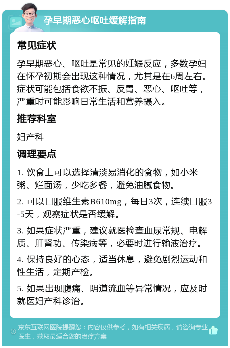 孕早期恶心呕吐缓解指南 常见症状 孕早期恶心、呕吐是常见的妊娠反应，多数孕妇在怀孕初期会出现这种情况，尤其是在6周左右。症状可能包括食欲不振、反胃、恶心、呕吐等，严重时可能影响日常生活和营养摄入。 推荐科室 妇产科 调理要点 1. 饮食上可以选择清淡易消化的食物，如小米粥、烂面汤，少吃多餐，避免油腻食物。 2. 可以口服维生素B610mg，每日3次，连续口服3-5天，观察症状是否缓解。 3. 如果症状严重，建议就医检查血尿常规、电解质、肝肾功、传染病等，必要时进行输液治疗。 4. 保持良好的心态，适当休息，避免剧烈运动和性生活，定期产检。 5. 如果出现腹痛、阴道流血等异常情况，应及时就医妇产科诊治。