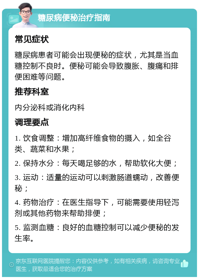 糖尿病便秘治疗指南 常见症状 糖尿病患者可能会出现便秘的症状，尤其是当血糖控制不良时。便秘可能会导致腹胀、腹痛和排便困难等问题。 推荐科室 内分泌科或消化内科 调理要点 1. 饮食调整：增加高纤维食物的摄入，如全谷类、蔬菜和水果； 2. 保持水分：每天喝足够的水，帮助软化大便； 3. 运动：适量的运动可以刺激肠道蠕动，改善便秘； 4. 药物治疗：在医生指导下，可能需要使用轻泻剂或其他药物来帮助排便； 5. 监测血糖：良好的血糖控制可以减少便秘的发生率。