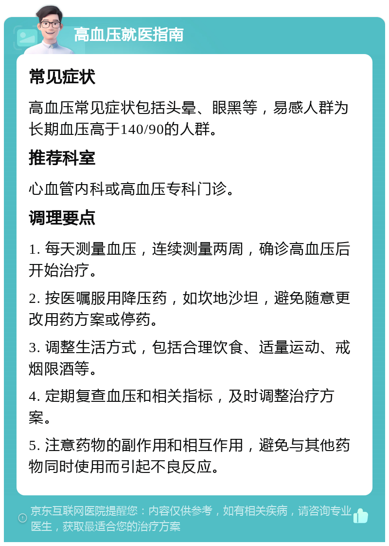 高血压就医指南 常见症状 高血压常见症状包括头晕、眼黑等，易感人群为长期血压高于140/90的人群。 推荐科室 心血管内科或高血压专科门诊。 调理要点 1. 每天测量血压，连续测量两周，确诊高血压后开始治疗。 2. 按医嘱服用降压药，如坎地沙坦，避免随意更改用药方案或停药。 3. 调整生活方式，包括合理饮食、适量运动、戒烟限酒等。 4. 定期复查血压和相关指标，及时调整治疗方案。 5. 注意药物的副作用和相互作用，避免与其他药物同时使用而引起不良反应。