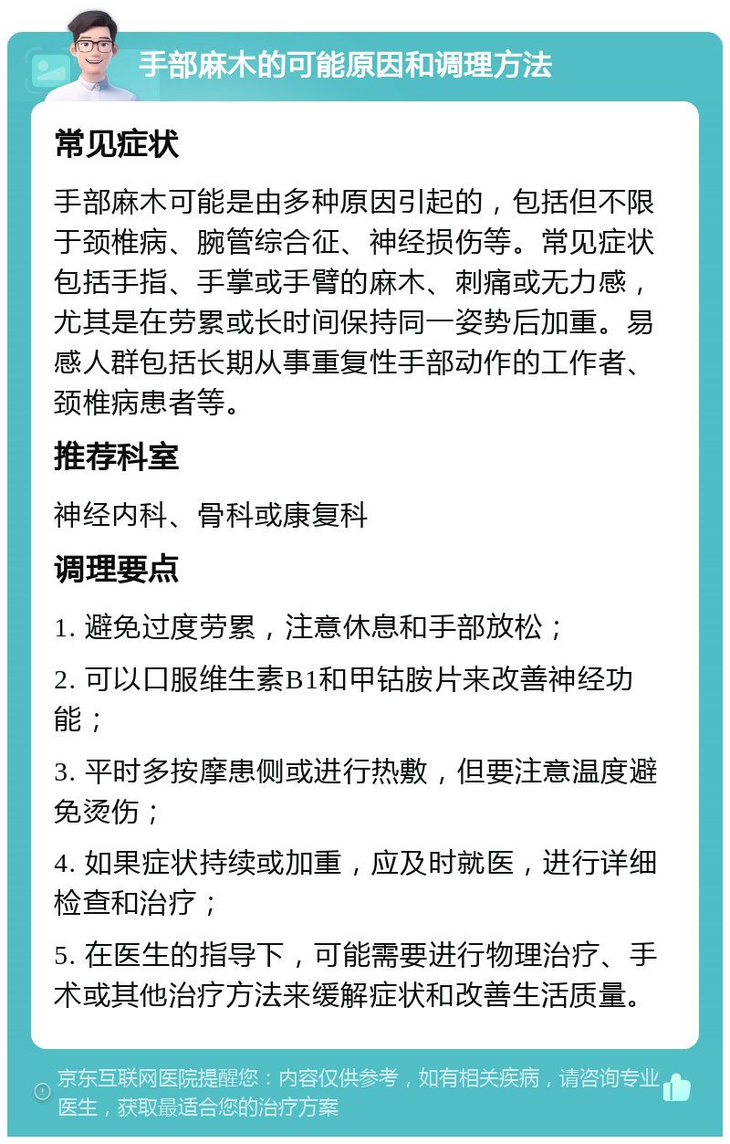 手部麻木的可能原因和调理方法 常见症状 手部麻木可能是由多种原因引起的，包括但不限于颈椎病、腕管综合征、神经损伤等。常见症状包括手指、手掌或手臂的麻木、刺痛或无力感，尤其是在劳累或长时间保持同一姿势后加重。易感人群包括长期从事重复性手部动作的工作者、颈椎病患者等。 推荐科室 神经内科、骨科或康复科 调理要点 1. 避免过度劳累，注意休息和手部放松； 2. 可以口服维生素B1和甲钴胺片来改善神经功能； 3. 平时多按摩患侧或进行热敷，但要注意温度避免烫伤； 4. 如果症状持续或加重，应及时就医，进行详细检查和治疗； 5. 在医生的指导下，可能需要进行物理治疗、手术或其他治疗方法来缓解症状和改善生活质量。