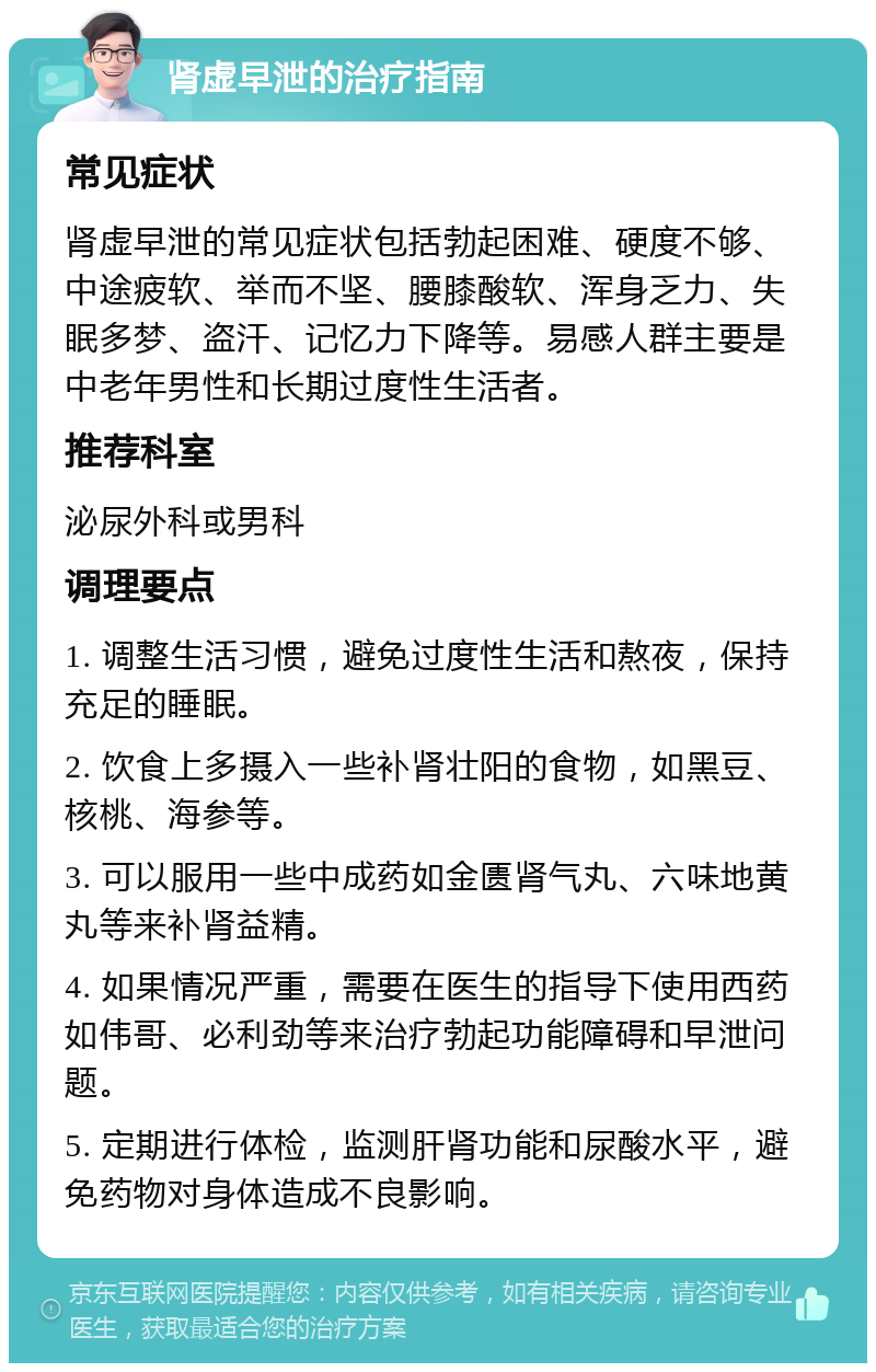 肾虚早泄的治疗指南 常见症状 肾虚早泄的常见症状包括勃起困难、硬度不够、中途疲软、举而不坚、腰膝酸软、浑身乏力、失眠多梦、盗汗、记忆力下降等。易感人群主要是中老年男性和长期过度性生活者。 推荐科室 泌尿外科或男科 调理要点 1. 调整生活习惯，避免过度性生活和熬夜，保持充足的睡眠。 2. 饮食上多摄入一些补肾壮阳的食物，如黑豆、核桃、海参等。 3. 可以服用一些中成药如金匮肾气丸、六味地黄丸等来补肾益精。 4. 如果情况严重，需要在医生的指导下使用西药如伟哥、必利劲等来治疗勃起功能障碍和早泄问题。 5. 定期进行体检，监测肝肾功能和尿酸水平，避免药物对身体造成不良影响。