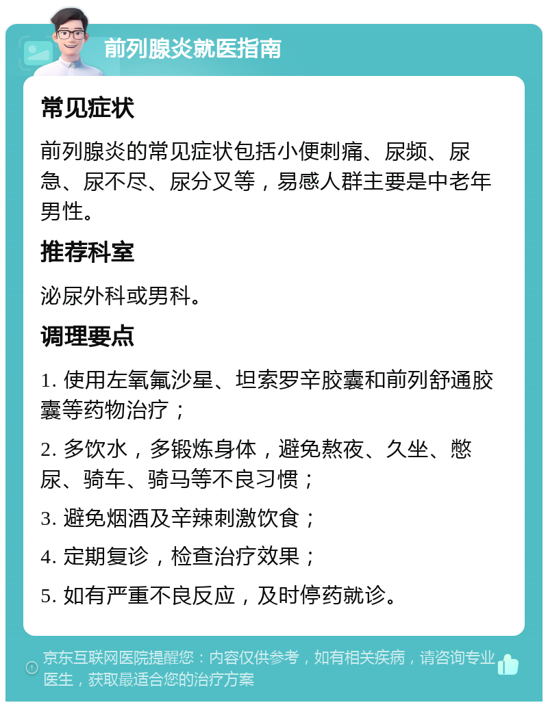 前列腺炎就医指南 常见症状 前列腺炎的常见症状包括小便刺痛、尿频、尿急、尿不尽、尿分叉等，易感人群主要是中老年男性。 推荐科室 泌尿外科或男科。 调理要点 1. 使用左氧氟沙星、坦索罗辛胶囊和前列舒通胶囊等药物治疗； 2. 多饮水，多锻炼身体，避免熬夜、久坐、憋尿、骑车、骑马等不良习惯； 3. 避免烟酒及辛辣刺激饮食； 4. 定期复诊，检查治疗效果； 5. 如有严重不良反应，及时停药就诊。