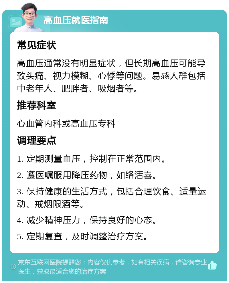 高血压就医指南 常见症状 高血压通常没有明显症状，但长期高血压可能导致头痛、视力模糊、心悸等问题。易感人群包括中老年人、肥胖者、吸烟者等。 推荐科室 心血管内科或高血压专科 调理要点 1. 定期测量血压，控制在正常范围内。 2. 遵医嘱服用降压药物，如络活喜。 3. 保持健康的生活方式，包括合理饮食、适量运动、戒烟限酒等。 4. 减少精神压力，保持良好的心态。 5. 定期复查，及时调整治疗方案。