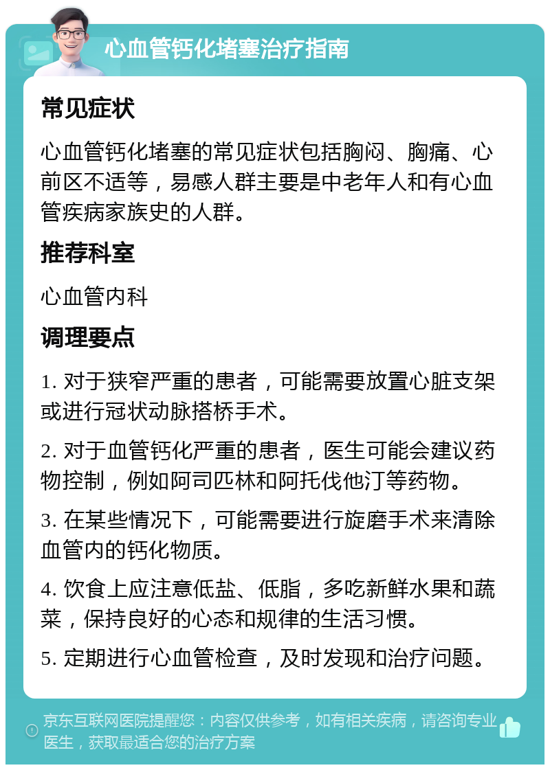 心血管钙化堵塞治疗指南 常见症状 心血管钙化堵塞的常见症状包括胸闷、胸痛、心前区不适等，易感人群主要是中老年人和有心血管疾病家族史的人群。 推荐科室 心血管内科 调理要点 1. 对于狭窄严重的患者，可能需要放置心脏支架或进行冠状动脉搭桥手术。 2. 对于血管钙化严重的患者，医生可能会建议药物控制，例如阿司匹林和阿托伐他汀等药物。 3. 在某些情况下，可能需要进行旋磨手术来清除血管内的钙化物质。 4. 饮食上应注意低盐、低脂，多吃新鲜水果和蔬菜，保持良好的心态和规律的生活习惯。 5. 定期进行心血管检查，及时发现和治疗问题。