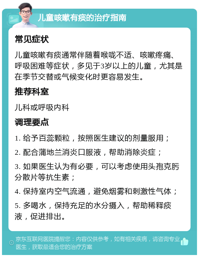 儿童咳嗽有痰的治疗指南 常见症状 儿童咳嗽有痰通常伴随着喉咙不适、咳嗽疼痛、呼吸困难等症状，多见于3岁以上的儿童，尤其是在季节交替或气候变化时更容易发生。 推荐科室 儿科或呼吸内科 调理要点 1. 给予百蕊颗粒，按照医生建议的剂量服用； 2. 配合蒲地兰消炎口服液，帮助消除炎症； 3. 如果医生认为有必要，可以考虑使用头孢克肟分散片等抗生素； 4. 保持室内空气流通，避免烟雾和刺激性气体； 5. 多喝水，保持充足的水分摄入，帮助稀释痰液，促进排出。