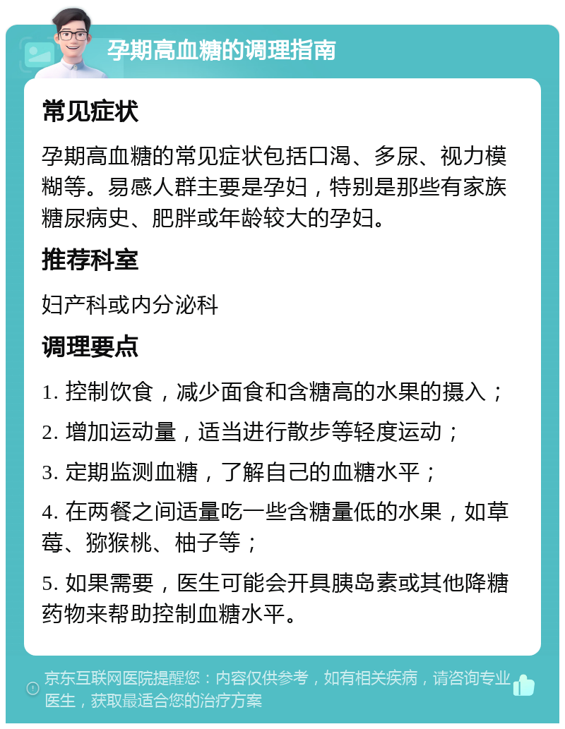 孕期高血糖的调理指南 常见症状 孕期高血糖的常见症状包括口渴、多尿、视力模糊等。易感人群主要是孕妇，特别是那些有家族糖尿病史、肥胖或年龄较大的孕妇。 推荐科室 妇产科或内分泌科 调理要点 1. 控制饮食，减少面食和含糖高的水果的摄入； 2. 增加运动量，适当进行散步等轻度运动； 3. 定期监测血糖，了解自己的血糖水平； 4. 在两餐之间适量吃一些含糖量低的水果，如草莓、猕猴桃、柚子等； 5. 如果需要，医生可能会开具胰岛素或其他降糖药物来帮助控制血糖水平。