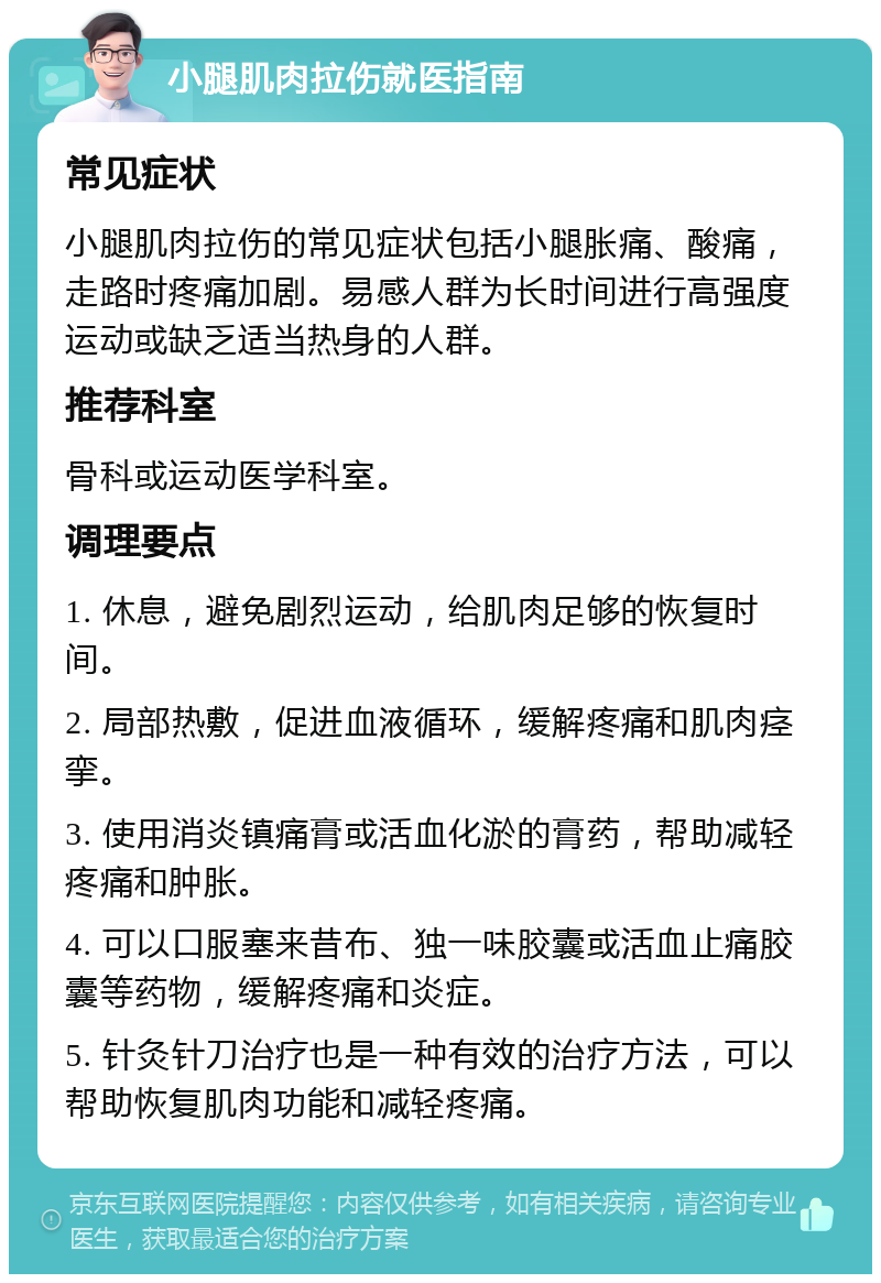 小腿肌肉拉伤就医指南 常见症状 小腿肌肉拉伤的常见症状包括小腿胀痛、酸痛，走路时疼痛加剧。易感人群为长时间进行高强度运动或缺乏适当热身的人群。 推荐科室 骨科或运动医学科室。 调理要点 1. 休息，避免剧烈运动，给肌肉足够的恢复时间。 2. 局部热敷，促进血液循环，缓解疼痛和肌肉痉挛。 3. 使用消炎镇痛膏或活血化淤的膏药，帮助减轻疼痛和肿胀。 4. 可以口服塞来昔布、独一味胶囊或活血止痛胶囊等药物，缓解疼痛和炎症。 5. 针灸针刀治疗也是一种有效的治疗方法，可以帮助恢复肌肉功能和减轻疼痛。