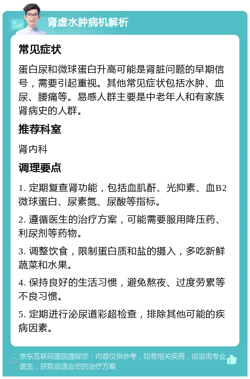 肾虚水肿病机解析 常见症状 蛋白尿和微球蛋白升高可能是肾脏问题的早期信号，需要引起重视。其他常见症状包括水肿、血尿、腰痛等。易感人群主要是中老年人和有家族肾病史的人群。 推荐科室 肾内科 调理要点 1. 定期复查肾功能，包括血肌酐、光抑素、血B2微球蛋白、尿素氮、尿酸等指标。 2. 遵循医生的治疗方案，可能需要服用降压药、利尿剂等药物。 3. 调整饮食，限制蛋白质和盐的摄入，多吃新鲜蔬菜和水果。 4. 保持良好的生活习惯，避免熬夜、过度劳累等不良习惯。 5. 定期进行泌尿道彩超检查，排除其他可能的疾病因素。