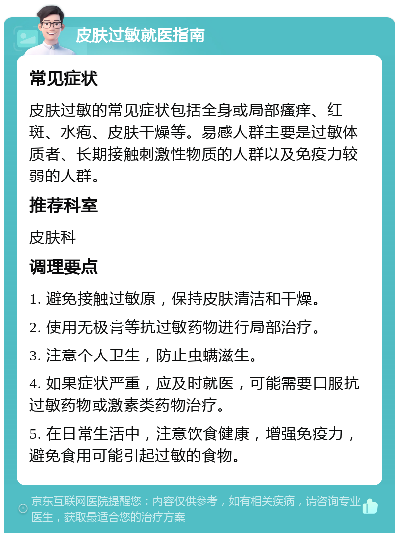 皮肤过敏就医指南 常见症状 皮肤过敏的常见症状包括全身或局部瘙痒、红斑、水疱、皮肤干燥等。易感人群主要是过敏体质者、长期接触刺激性物质的人群以及免疫力较弱的人群。 推荐科室 皮肤科 调理要点 1. 避免接触过敏原，保持皮肤清洁和干燥。 2. 使用无极膏等抗过敏药物进行局部治疗。 3. 注意个人卫生，防止虫螨滋生。 4. 如果症状严重，应及时就医，可能需要口服抗过敏药物或激素类药物治疗。 5. 在日常生活中，注意饮食健康，增强免疫力，避免食用可能引起过敏的食物。