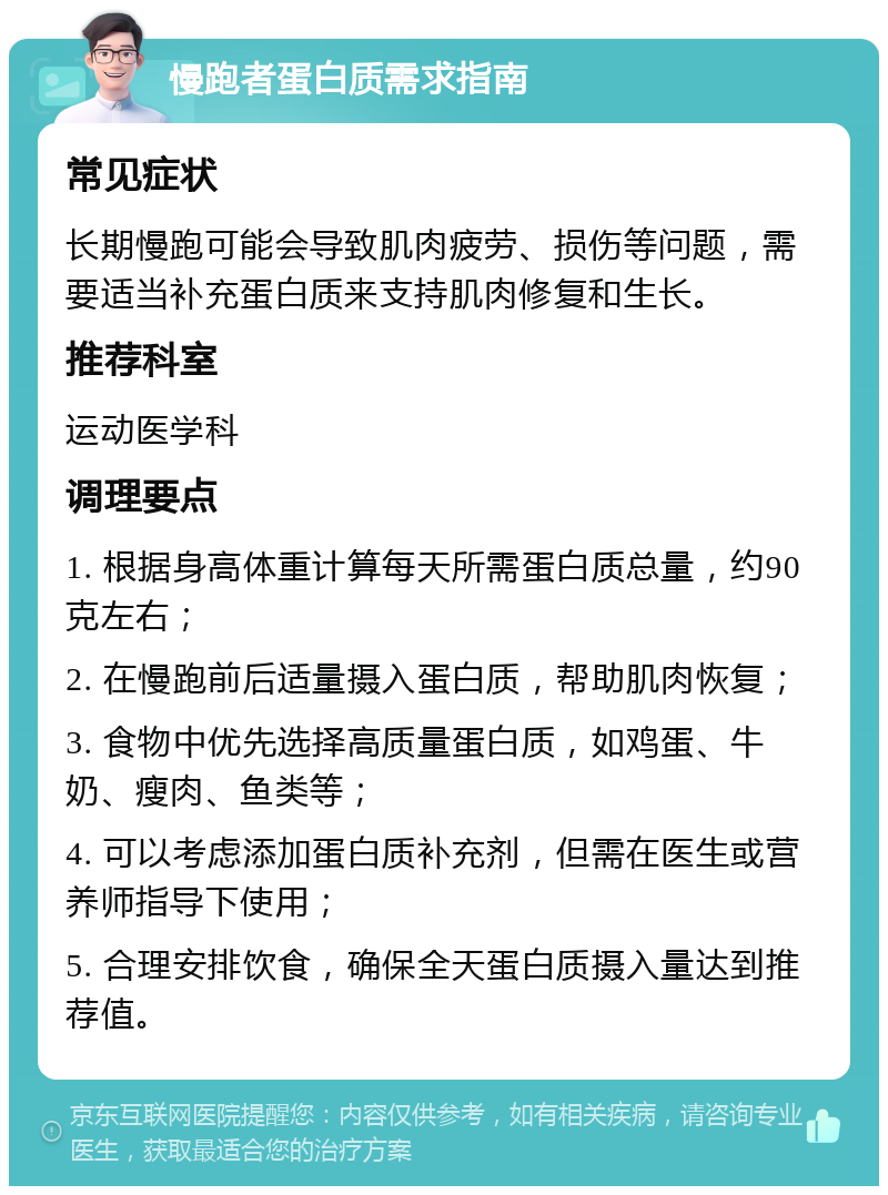 慢跑者蛋白质需求指南 常见症状 长期慢跑可能会导致肌肉疲劳、损伤等问题，需要适当补充蛋白质来支持肌肉修复和生长。 推荐科室 运动医学科 调理要点 1. 根据身高体重计算每天所需蛋白质总量，约90克左右； 2. 在慢跑前后适量摄入蛋白质，帮助肌肉恢复； 3. 食物中优先选择高质量蛋白质，如鸡蛋、牛奶、瘦肉、鱼类等； 4. 可以考虑添加蛋白质补充剂，但需在医生或营养师指导下使用； 5. 合理安排饮食，确保全天蛋白质摄入量达到推荐值。