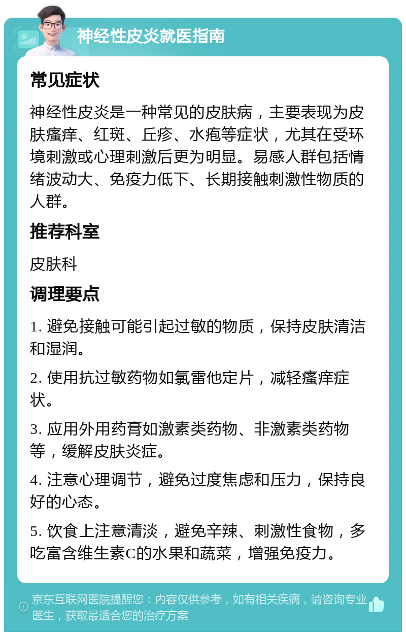 神经性皮炎就医指南 常见症状 神经性皮炎是一种常见的皮肤病，主要表现为皮肤瘙痒、红斑、丘疹、水疱等症状，尤其在受环境刺激或心理刺激后更为明显。易感人群包括情绪波动大、免疫力低下、长期接触刺激性物质的人群。 推荐科室 皮肤科 调理要点 1. 避免接触可能引起过敏的物质，保持皮肤清洁和湿润。 2. 使用抗过敏药物如氯雷他定片，减轻瘙痒症状。 3. 应用外用药膏如激素类药物、非激素类药物等，缓解皮肤炎症。 4. 注意心理调节，避免过度焦虑和压力，保持良好的心态。 5. 饮食上注意清淡，避免辛辣、刺激性食物，多吃富含维生素C的水果和蔬菜，增强免疫力。