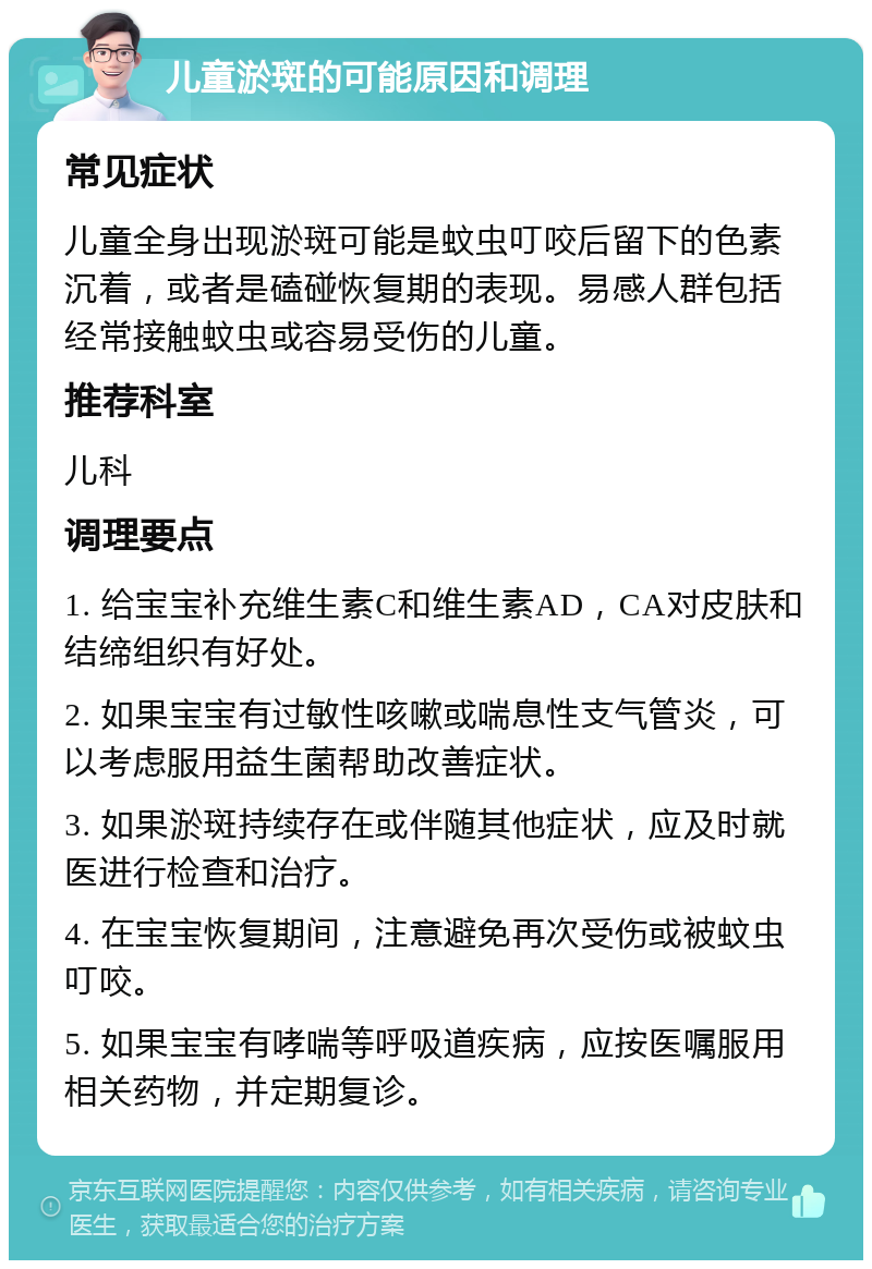 儿童淤斑的可能原因和调理 常见症状 儿童全身出现淤斑可能是蚊虫叮咬后留下的色素沉着，或者是磕碰恢复期的表现。易感人群包括经常接触蚊虫或容易受伤的儿童。 推荐科室 儿科 调理要点 1. 给宝宝补充维生素C和维生素AD，CA对皮肤和结缔组织有好处。 2. 如果宝宝有过敏性咳嗽或喘息性支气管炎，可以考虑服用益生菌帮助改善症状。 3. 如果淤斑持续存在或伴随其他症状，应及时就医进行检查和治疗。 4. 在宝宝恢复期间，注意避免再次受伤或被蚊虫叮咬。 5. 如果宝宝有哮喘等呼吸道疾病，应按医嘱服用相关药物，并定期复诊。