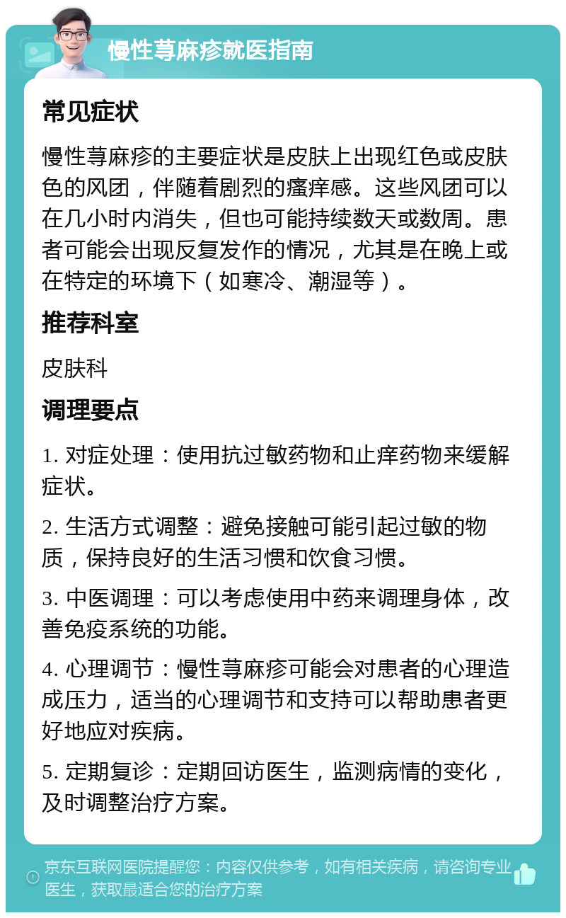 慢性荨麻疹就医指南 常见症状 慢性荨麻疹的主要症状是皮肤上出现红色或皮肤色的风团，伴随着剧烈的瘙痒感。这些风团可以在几小时内消失，但也可能持续数天或数周。患者可能会出现反复发作的情况，尤其是在晚上或在特定的环境下（如寒冷、潮湿等）。 推荐科室 皮肤科 调理要点 1. 对症处理：使用抗过敏药物和止痒药物来缓解症状。 2. 生活方式调整：避免接触可能引起过敏的物质，保持良好的生活习惯和饮食习惯。 3. 中医调理：可以考虑使用中药来调理身体，改善免疫系统的功能。 4. 心理调节：慢性荨麻疹可能会对患者的心理造成压力，适当的心理调节和支持可以帮助患者更好地应对疾病。 5. 定期复诊：定期回访医生，监测病情的变化，及时调整治疗方案。