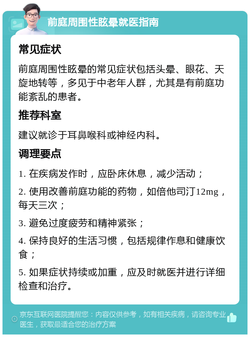 前庭周围性眩晕就医指南 常见症状 前庭周围性眩晕的常见症状包括头晕、眼花、天旋地转等，多见于中老年人群，尤其是有前庭功能紊乱的患者。 推荐科室 建议就诊于耳鼻喉科或神经内科。 调理要点 1. 在疾病发作时，应卧床休息，减少活动； 2. 使用改善前庭功能的药物，如倍他司汀12mg，每天三次； 3. 避免过度疲劳和精神紧张； 4. 保持良好的生活习惯，包括规律作息和健康饮食； 5. 如果症状持续或加重，应及时就医并进行详细检查和治疗。