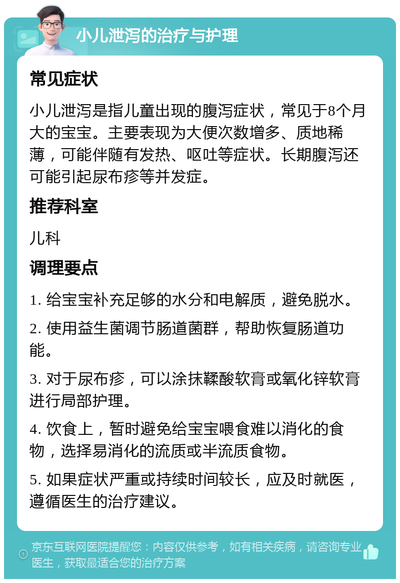 小儿泄泻的治疗与护理 常见症状 小儿泄泻是指儿童出现的腹泻症状，常见于8个月大的宝宝。主要表现为大便次数增多、质地稀薄，可能伴随有发热、呕吐等症状。长期腹泻还可能引起尿布疹等并发症。 推荐科室 儿科 调理要点 1. 给宝宝补充足够的水分和电解质，避免脱水。 2. 使用益生菌调节肠道菌群，帮助恢复肠道功能。 3. 对于尿布疹，可以涂抹鞣酸软膏或氧化锌软膏进行局部护理。 4. 饮食上，暂时避免给宝宝喂食难以消化的食物，选择易消化的流质或半流质食物。 5. 如果症状严重或持续时间较长，应及时就医，遵循医生的治疗建议。