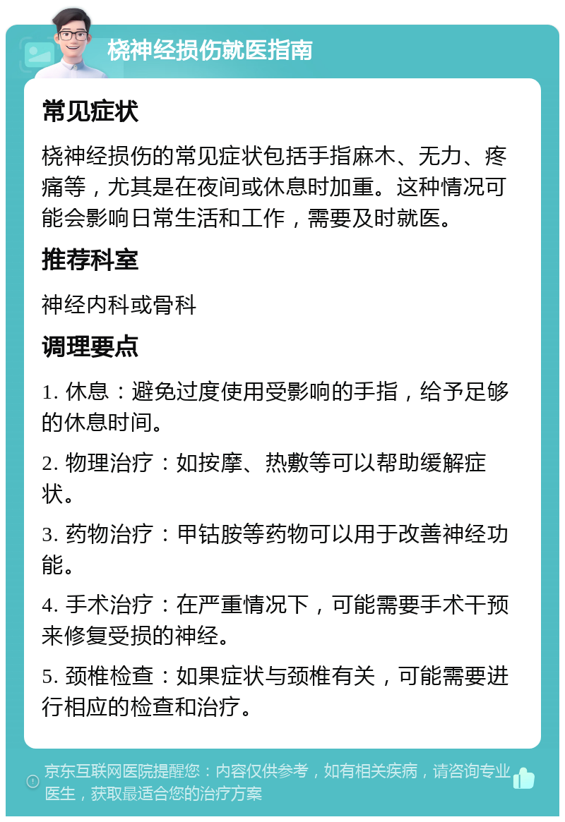 桡神经损伤就医指南 常见症状 桡神经损伤的常见症状包括手指麻木、无力、疼痛等，尤其是在夜间或休息时加重。这种情况可能会影响日常生活和工作，需要及时就医。 推荐科室 神经内科或骨科 调理要点 1. 休息：避免过度使用受影响的手指，给予足够的休息时间。 2. 物理治疗：如按摩、热敷等可以帮助缓解症状。 3. 药物治疗：甲钴胺等药物可以用于改善神经功能。 4. 手术治疗：在严重情况下，可能需要手术干预来修复受损的神经。 5. 颈椎检查：如果症状与颈椎有关，可能需要进行相应的检查和治疗。