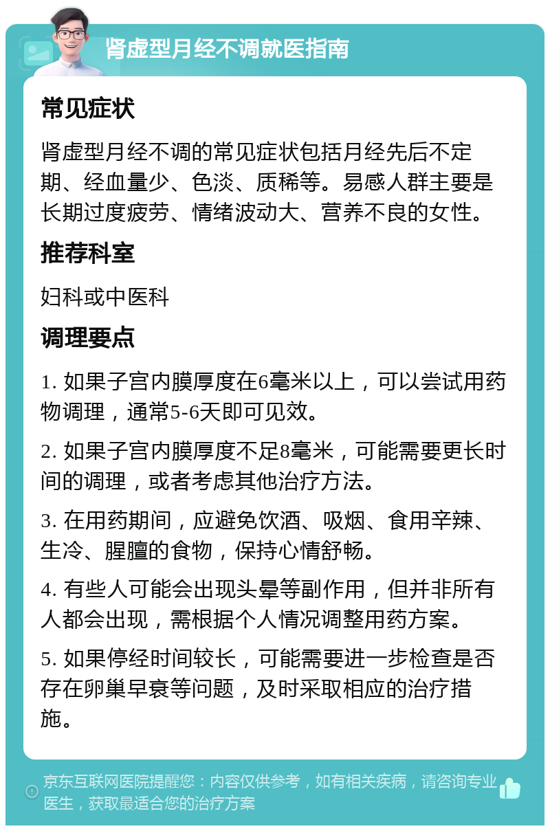 肾虚型月经不调就医指南 常见症状 肾虚型月经不调的常见症状包括月经先后不定期、经血量少、色淡、质稀等。易感人群主要是长期过度疲劳、情绪波动大、营养不良的女性。 推荐科室 妇科或中医科 调理要点 1. 如果子宫内膜厚度在6毫米以上，可以尝试用药物调理，通常5-6天即可见效。 2. 如果子宫内膜厚度不足8毫米，可能需要更长时间的调理，或者考虑其他治疗方法。 3. 在用药期间，应避免饮酒、吸烟、食用辛辣、生冷、腥膻的食物，保持心情舒畅。 4. 有些人可能会出现头晕等副作用，但并非所有人都会出现，需根据个人情况调整用药方案。 5. 如果停经时间较长，可能需要进一步检查是否存在卵巢早衰等问题，及时采取相应的治疗措施。