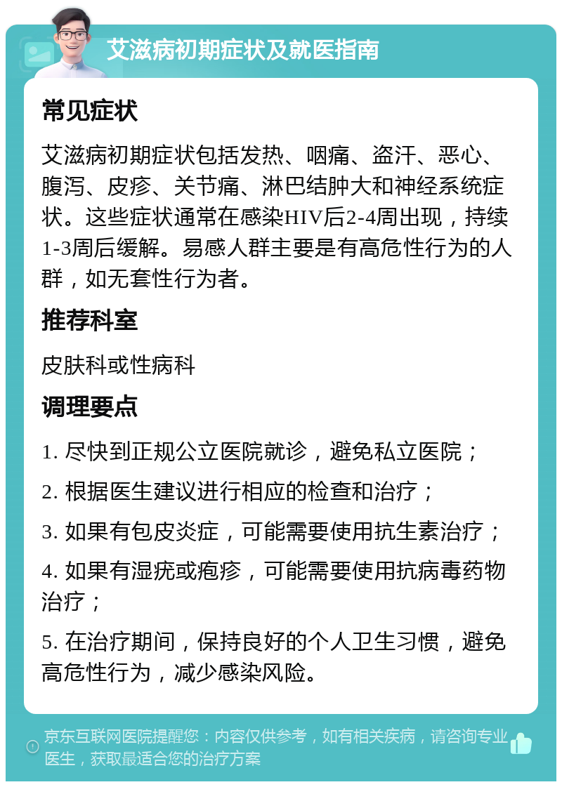 艾滋病初期症状及就医指南 常见症状 艾滋病初期症状包括发热、咽痛、盗汗、恶心、腹泻、皮疹、关节痛、淋巴结肿大和神经系统症状。这些症状通常在感染HIV后2-4周出现，持续1-3周后缓解。易感人群主要是有高危性行为的人群，如无套性行为者。 推荐科室 皮肤科或性病科 调理要点 1. 尽快到正规公立医院就诊，避免私立医院； 2. 根据医生建议进行相应的检查和治疗； 3. 如果有包皮炎症，可能需要使用抗生素治疗； 4. 如果有湿疣或疱疹，可能需要使用抗病毒药物治疗； 5. 在治疗期间，保持良好的个人卫生习惯，避免高危性行为，减少感染风险。