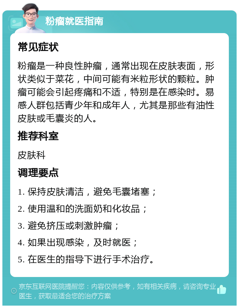 粉瘤就医指南 常见症状 粉瘤是一种良性肿瘤，通常出现在皮肤表面，形状类似于菜花，中间可能有米粒形状的颗粒。肿瘤可能会引起疼痛和不适，特别是在感染时。易感人群包括青少年和成年人，尤其是那些有油性皮肤或毛囊炎的人。 推荐科室 皮肤科 调理要点 1. 保持皮肤清洁，避免毛囊堵塞； 2. 使用温和的洗面奶和化妆品； 3. 避免挤压或刺激肿瘤； 4. 如果出现感染，及时就医； 5. 在医生的指导下进行手术治疗。