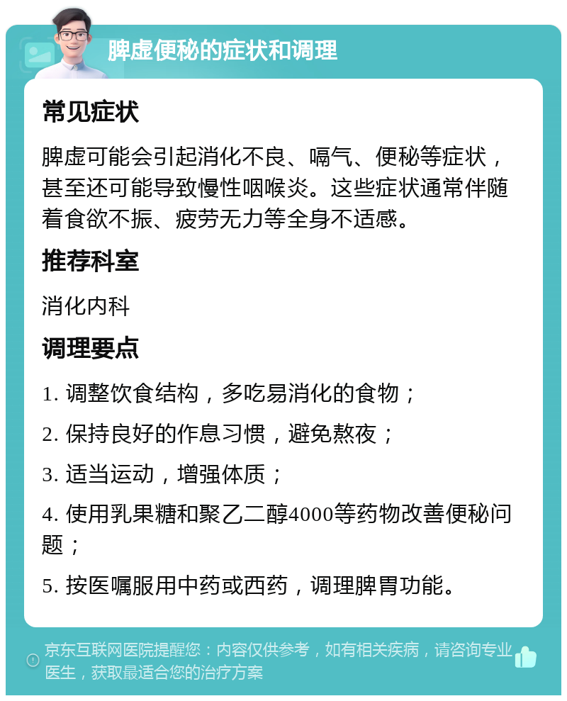 脾虚便秘的症状和调理 常见症状 脾虚可能会引起消化不良、嗝气、便秘等症状，甚至还可能导致慢性咽喉炎。这些症状通常伴随着食欲不振、疲劳无力等全身不适感。 推荐科室 消化内科 调理要点 1. 调整饮食结构，多吃易消化的食物； 2. 保持良好的作息习惯，避免熬夜； 3. 适当运动，增强体质； 4. 使用乳果糖和聚乙二醇4000等药物改善便秘问题； 5. 按医嘱服用中药或西药，调理脾胃功能。