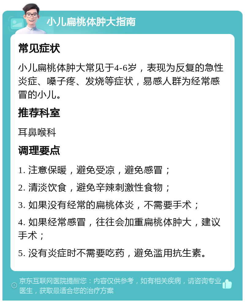 小儿扁桃体肿大指南 常见症状 小儿扁桃体肿大常见于4-6岁，表现为反复的急性炎症、嗓子疼、发烧等症状，易感人群为经常感冒的小儿。 推荐科室 耳鼻喉科 调理要点 1. 注意保暖，避免受凉，避免感冒； 2. 清淡饮食，避免辛辣刺激性食物； 3. 如果没有经常的扁桃体炎，不需要手术； 4. 如果经常感冒，往往会加重扁桃体肿大，建议手术； 5. 没有炎症时不需要吃药，避免滥用抗生素。