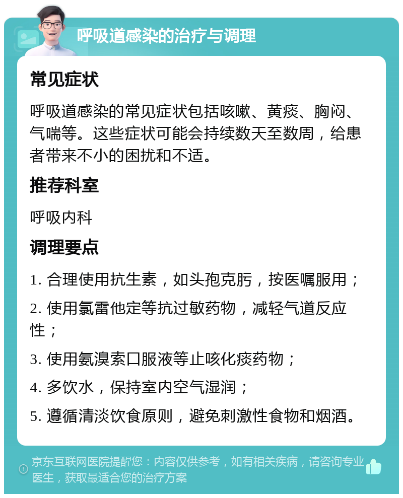 呼吸道感染的治疗与调理 常见症状 呼吸道感染的常见症状包括咳嗽、黄痰、胸闷、气喘等。这些症状可能会持续数天至数周，给患者带来不小的困扰和不适。 推荐科室 呼吸内科 调理要点 1. 合理使用抗生素，如头孢克肟，按医嘱服用； 2. 使用氯雷他定等抗过敏药物，减轻气道反应性； 3. 使用氨溴索口服液等止咳化痰药物； 4. 多饮水，保持室内空气湿润； 5. 遵循清淡饮食原则，避免刺激性食物和烟酒。