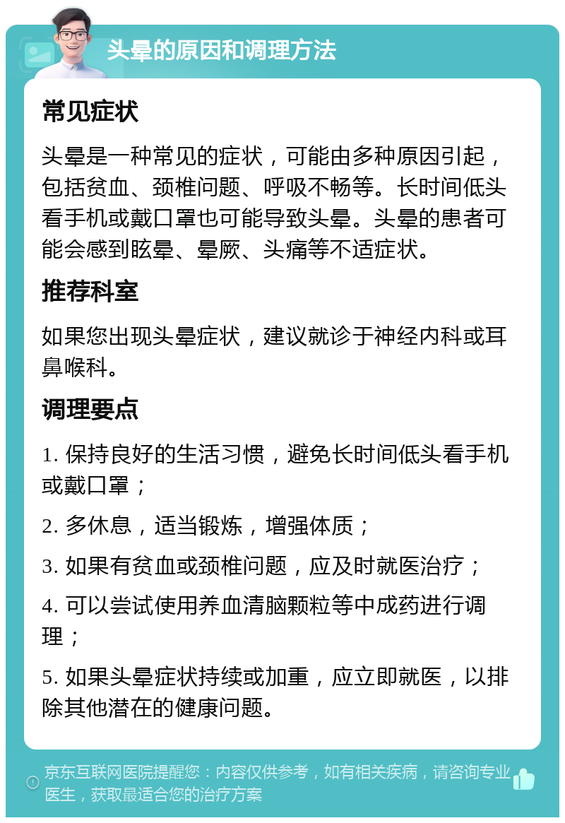 头晕的原因和调理方法 常见症状 头晕是一种常见的症状，可能由多种原因引起，包括贫血、颈椎问题、呼吸不畅等。长时间低头看手机或戴口罩也可能导致头晕。头晕的患者可能会感到眩晕、晕厥、头痛等不适症状。 推荐科室 如果您出现头晕症状，建议就诊于神经内科或耳鼻喉科。 调理要点 1. 保持良好的生活习惯，避免长时间低头看手机或戴口罩； 2. 多休息，适当锻炼，增强体质； 3. 如果有贫血或颈椎问题，应及时就医治疗； 4. 可以尝试使用养血清脑颗粒等中成药进行调理； 5. 如果头晕症状持续或加重，应立即就医，以排除其他潜在的健康问题。