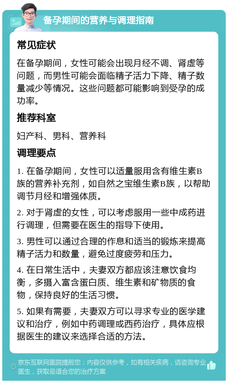 备孕期间的营养与调理指南 常见症状 在备孕期间，女性可能会出现月经不调、肾虚等问题，而男性可能会面临精子活力下降、精子数量减少等情况。这些问题都可能影响到受孕的成功率。 推荐科室 妇产科、男科、营养科 调理要点 1. 在备孕期间，女性可以适量服用含有维生素B族的营养补充剂，如自然之宝维生素B族，以帮助调节月经和增强体质。 2. 对于肾虚的女性，可以考虑服用一些中成药进行调理，但需要在医生的指导下使用。 3. 男性可以通过合理的作息和适当的锻炼来提高精子活力和数量，避免过度疲劳和压力。 4. 在日常生活中，夫妻双方都应该注意饮食均衡，多摄入富含蛋白质、维生素和矿物质的食物，保持良好的生活习惯。 5. 如果有需要，夫妻双方可以寻求专业的医学建议和治疗，例如中药调理或西药治疗，具体应根据医生的建议来选择合适的方法。