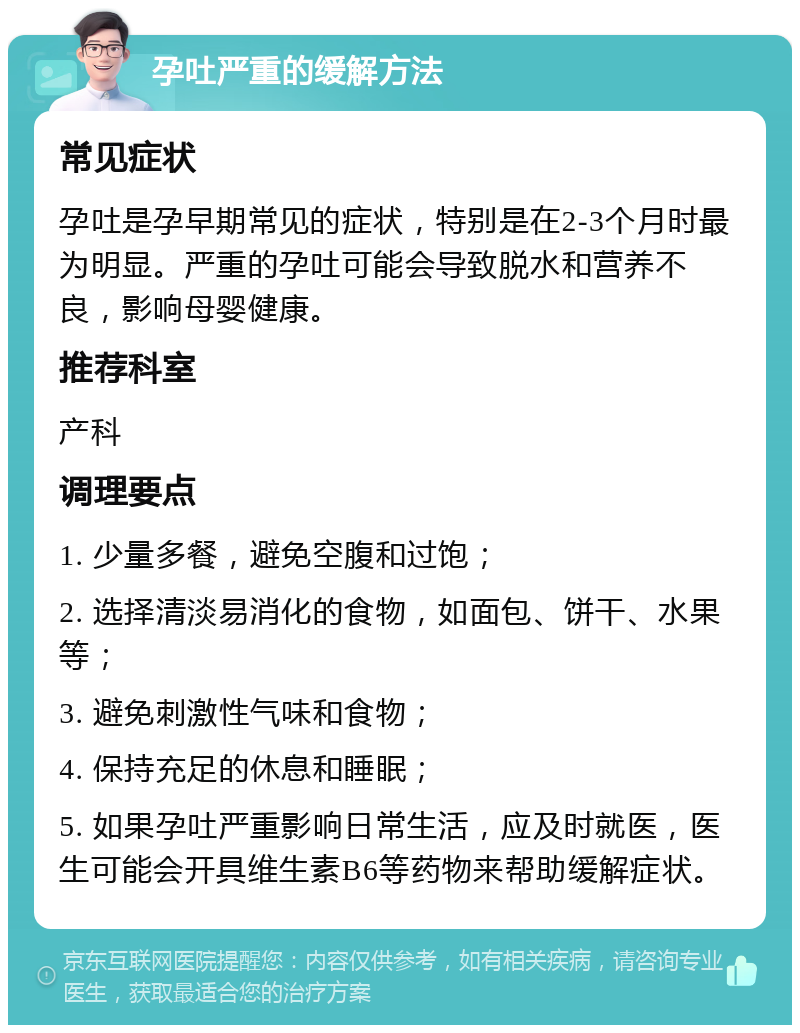 孕吐严重的缓解方法 常见症状 孕吐是孕早期常见的症状，特别是在2-3个月时最为明显。严重的孕吐可能会导致脱水和营养不良，影响母婴健康。 推荐科室 产科 调理要点 1. 少量多餐，避免空腹和过饱； 2. 选择清淡易消化的食物，如面包、饼干、水果等； 3. 避免刺激性气味和食物； 4. 保持充足的休息和睡眠； 5. 如果孕吐严重影响日常生活，应及时就医，医生可能会开具维生素B6等药物来帮助缓解症状。