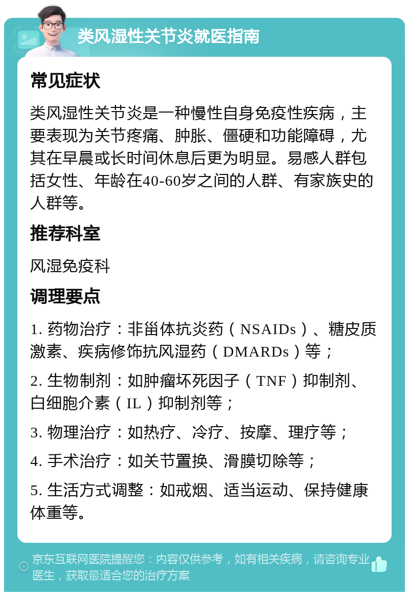 类风湿性关节炎就医指南 常见症状 类风湿性关节炎是一种慢性自身免疫性疾病，主要表现为关节疼痛、肿胀、僵硬和功能障碍，尤其在早晨或长时间休息后更为明显。易感人群包括女性、年龄在40-60岁之间的人群、有家族史的人群等。 推荐科室 风湿免疫科 调理要点 1. 药物治疗：非甾体抗炎药（NSAIDs）、糖皮质激素、疾病修饰抗风湿药（DMARDs）等； 2. 生物制剂：如肿瘤坏死因子（TNF）抑制剂、白细胞介素（IL）抑制剂等； 3. 物理治疗：如热疗、冷疗、按摩、理疗等； 4. 手术治疗：如关节置换、滑膜切除等； 5. 生活方式调整：如戒烟、适当运动、保持健康体重等。