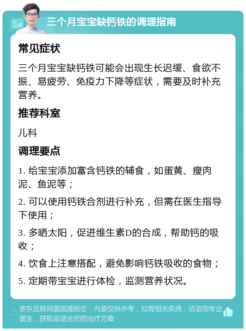 三个月宝宝缺钙铁的调理指南 常见症状 三个月宝宝缺钙铁可能会出现生长迟缓、食欲不振、易疲劳、免疫力下降等症状，需要及时补充营养。 推荐科室 儿科 调理要点 1. 给宝宝添加富含钙铁的辅食，如蛋黄、瘦肉泥、鱼泥等； 2. 可以使用钙铁合剂进行补充，但需在医生指导下使用； 3. 多晒太阳，促进维生素D的合成，帮助钙的吸收； 4. 饮食上注意搭配，避免影响钙铁吸收的食物； 5. 定期带宝宝进行体检，监测营养状况。