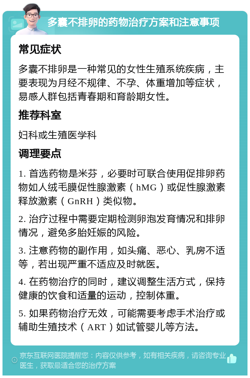 多囊不排卵的药物治疗方案和注意事项 常见症状 多囊不排卵是一种常见的女性生殖系统疾病，主要表现为月经不规律、不孕、体重增加等症状，易感人群包括青春期和育龄期女性。 推荐科室 妇科或生殖医学科 调理要点 1. 首选药物是米芬，必要时可联合使用促排卵药物如人绒毛膜促性腺激素（hMG）或促性腺激素释放激素（GnRH）类似物。 2. 治疗过程中需要定期检测卵泡发育情况和排卵情况，避免多胎妊娠的风险。 3. 注意药物的副作用，如头痛、恶心、乳房不适等，若出现严重不适应及时就医。 4. 在药物治疗的同时，建议调整生活方式，保持健康的饮食和适量的运动，控制体重。 5. 如果药物治疗无效，可能需要考虑手术治疗或辅助生殖技术（ART）如试管婴儿等方法。