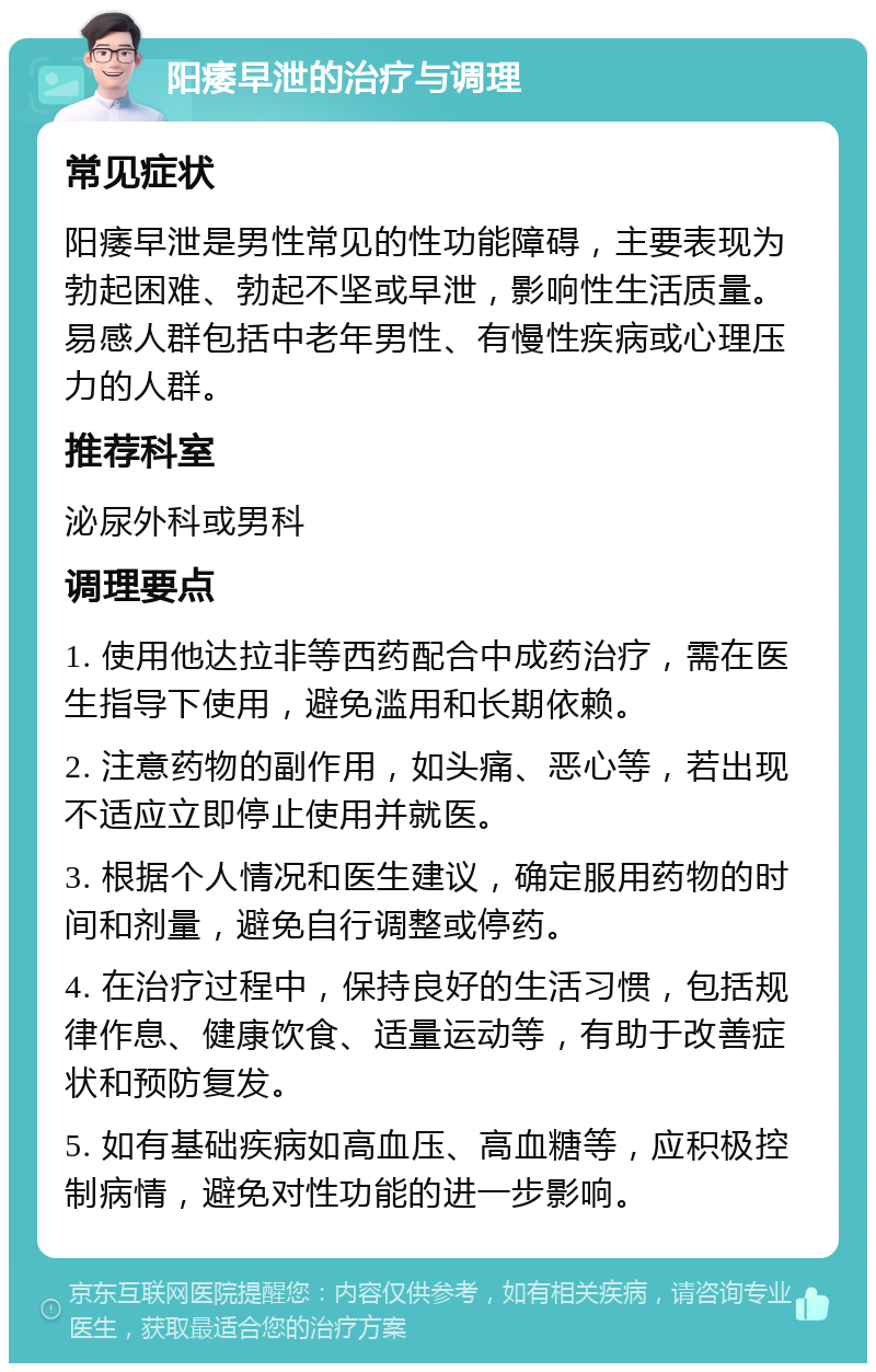 阳痿早泄的治疗与调理 常见症状 阳痿早泄是男性常见的性功能障碍，主要表现为勃起困难、勃起不坚或早泄，影响性生活质量。易感人群包括中老年男性、有慢性疾病或心理压力的人群。 推荐科室 泌尿外科或男科 调理要点 1. 使用他达拉非等西药配合中成药治疗，需在医生指导下使用，避免滥用和长期依赖。 2. 注意药物的副作用，如头痛、恶心等，若出现不适应立即停止使用并就医。 3. 根据个人情况和医生建议，确定服用药物的时间和剂量，避免自行调整或停药。 4. 在治疗过程中，保持良好的生活习惯，包括规律作息、健康饮食、适量运动等，有助于改善症状和预防复发。 5. 如有基础疾病如高血压、高血糖等，应积极控制病情，避免对性功能的进一步影响。