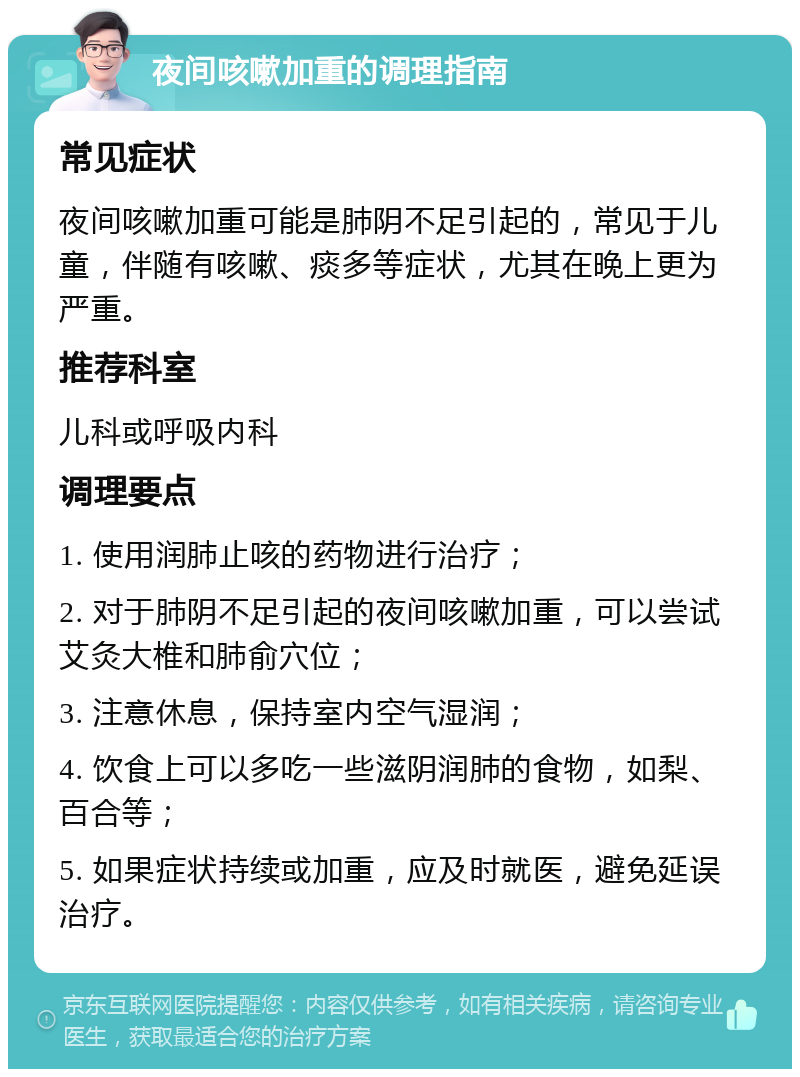 夜间咳嗽加重的调理指南 常见症状 夜间咳嗽加重可能是肺阴不足引起的，常见于儿童，伴随有咳嗽、痰多等症状，尤其在晚上更为严重。 推荐科室 儿科或呼吸内科 调理要点 1. 使用润肺止咳的药物进行治疗； 2. 对于肺阴不足引起的夜间咳嗽加重，可以尝试艾灸大椎和肺俞穴位； 3. 注意休息，保持室内空气湿润； 4. 饮食上可以多吃一些滋阴润肺的食物，如梨、百合等； 5. 如果症状持续或加重，应及时就医，避免延误治疗。