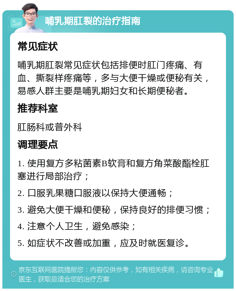 哺乳期肛裂的治疗指南 常见症状 哺乳期肛裂常见症状包括排便时肛门疼痛、有血、撕裂样疼痛等，多与大便干燥或便秘有关，易感人群主要是哺乳期妇女和长期便秘者。 推荐科室 肛肠科或普外科 调理要点 1. 使用复方多粘菌素B软膏和复方角菜酸酯栓肛塞进行局部治疗； 2. 口服乳果糖口服液以保持大便通畅； 3. 避免大便干燥和便秘，保持良好的排便习惯； 4. 注意个人卫生，避免感染； 5. 如症状不改善或加重，应及时就医复诊。