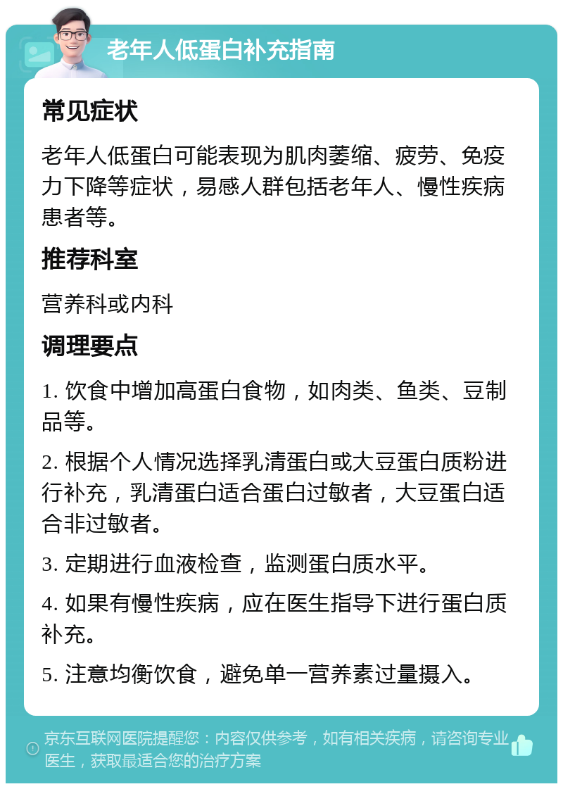 老年人低蛋白补充指南 常见症状 老年人低蛋白可能表现为肌肉萎缩、疲劳、免疫力下降等症状，易感人群包括老年人、慢性疾病患者等。 推荐科室 营养科或内科 调理要点 1. 饮食中增加高蛋白食物，如肉类、鱼类、豆制品等。 2. 根据个人情况选择乳清蛋白或大豆蛋白质粉进行补充，乳清蛋白适合蛋白过敏者，大豆蛋白适合非过敏者。 3. 定期进行血液检查，监测蛋白质水平。 4. 如果有慢性疾病，应在医生指导下进行蛋白质补充。 5. 注意均衡饮食，避免单一营养素过量摄入。