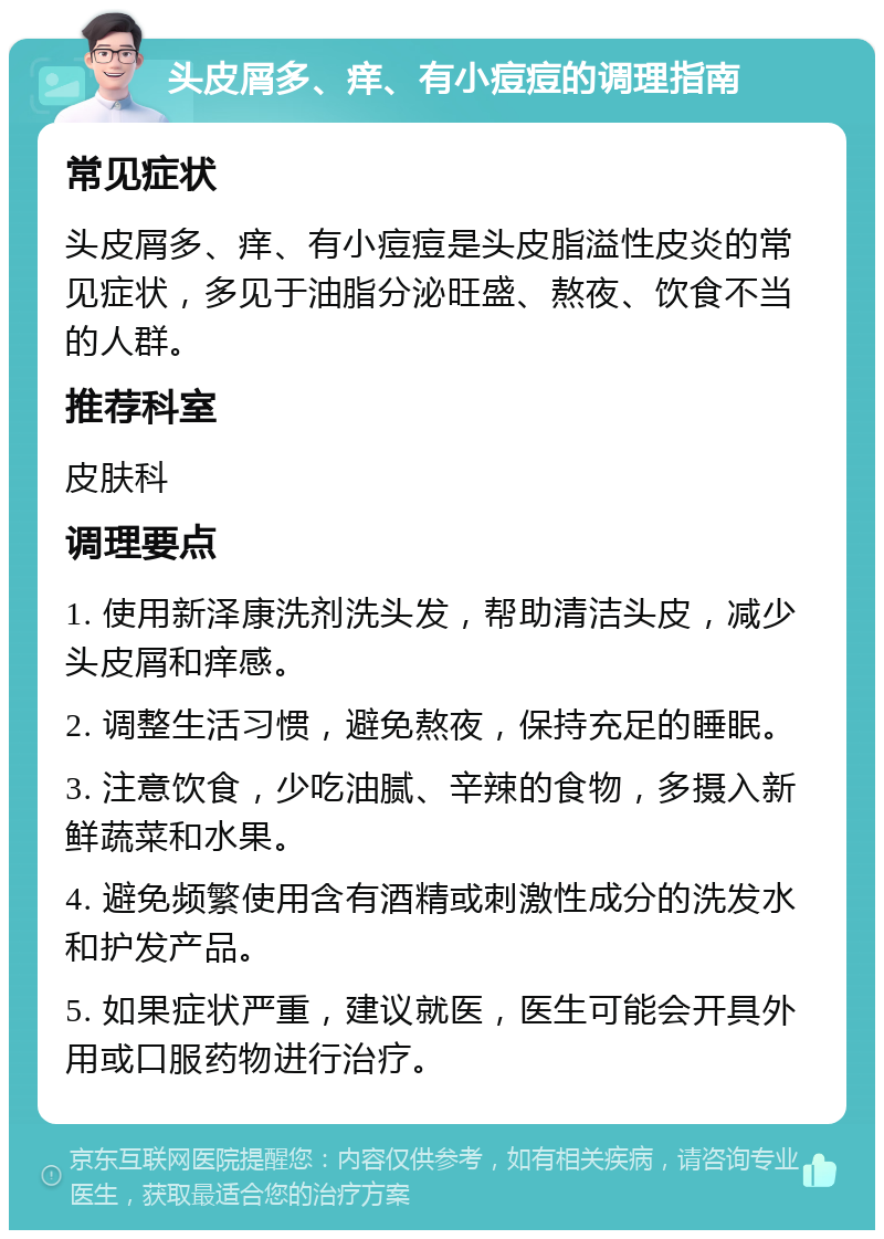 头皮屑多、痒、有小痘痘的调理指南 常见症状 头皮屑多、痒、有小痘痘是头皮脂溢性皮炎的常见症状，多见于油脂分泌旺盛、熬夜、饮食不当的人群。 推荐科室 皮肤科 调理要点 1. 使用新泽康洗剂洗头发，帮助清洁头皮，减少头皮屑和痒感。 2. 调整生活习惯，避免熬夜，保持充足的睡眠。 3. 注意饮食，少吃油腻、辛辣的食物，多摄入新鲜蔬菜和水果。 4. 避免频繁使用含有酒精或刺激性成分的洗发水和护发产品。 5. 如果症状严重，建议就医，医生可能会开具外用或口服药物进行治疗。