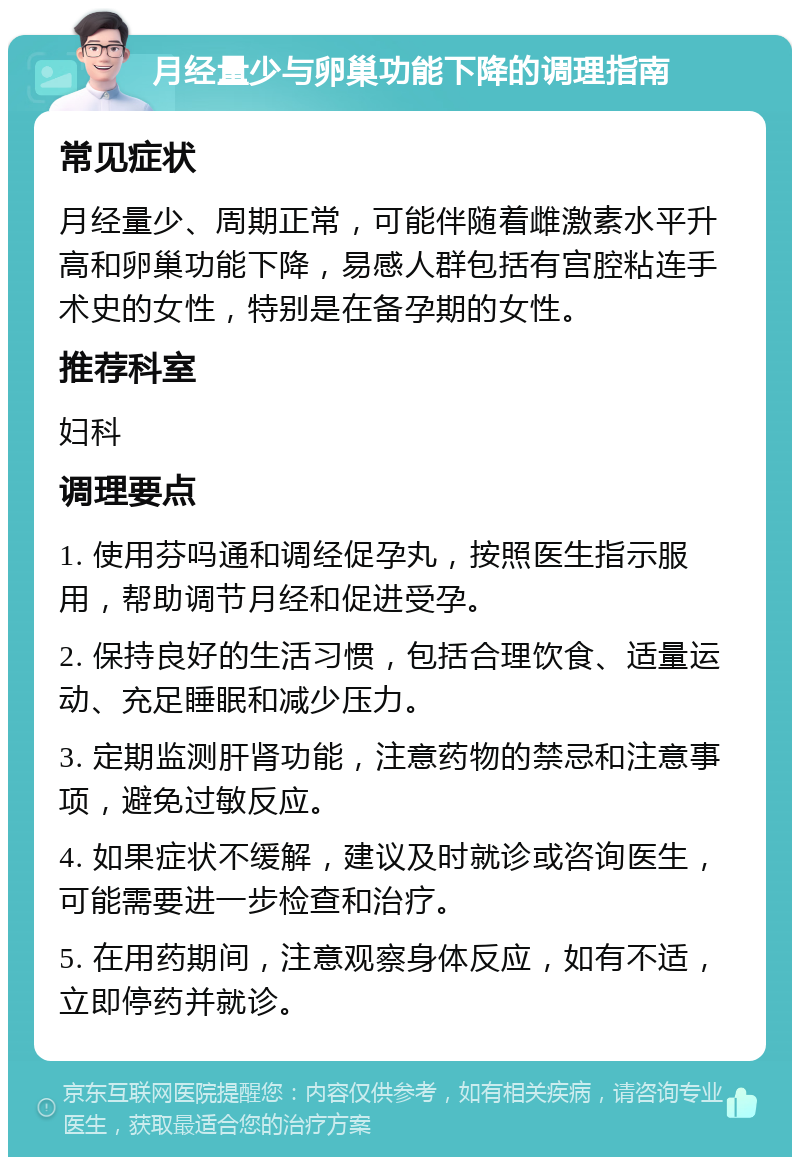 月经量少与卵巢功能下降的调理指南 常见症状 月经量少、周期正常，可能伴随着雌激素水平升高和卵巢功能下降，易感人群包括有宫腔粘连手术史的女性，特别是在备孕期的女性。 推荐科室 妇科 调理要点 1. 使用芬吗通和调经促孕丸，按照医生指示服用，帮助调节月经和促进受孕。 2. 保持良好的生活习惯，包括合理饮食、适量运动、充足睡眠和减少压力。 3. 定期监测肝肾功能，注意药物的禁忌和注意事项，避免过敏反应。 4. 如果症状不缓解，建议及时就诊或咨询医生，可能需要进一步检查和治疗。 5. 在用药期间，注意观察身体反应，如有不适，立即停药并就诊。