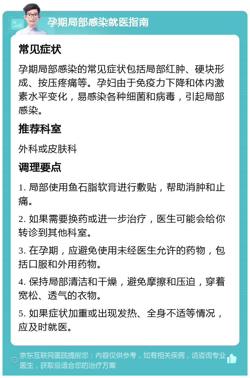 孕期局部感染就医指南 常见症状 孕期局部感染的常见症状包括局部红肿、硬块形成、按压疼痛等。孕妇由于免疫力下降和体内激素水平变化，易感染各种细菌和病毒，引起局部感染。 推荐科室 外科或皮肤科 调理要点 1. 局部使用鱼石脂软膏进行敷贴，帮助消肿和止痛。 2. 如果需要换药或进一步治疗，医生可能会给你转诊到其他科室。 3. 在孕期，应避免使用未经医生允许的药物，包括口服和外用药物。 4. 保持局部清洁和干燥，避免摩擦和压迫，穿着宽松、透气的衣物。 5. 如果症状加重或出现发热、全身不适等情况，应及时就医。