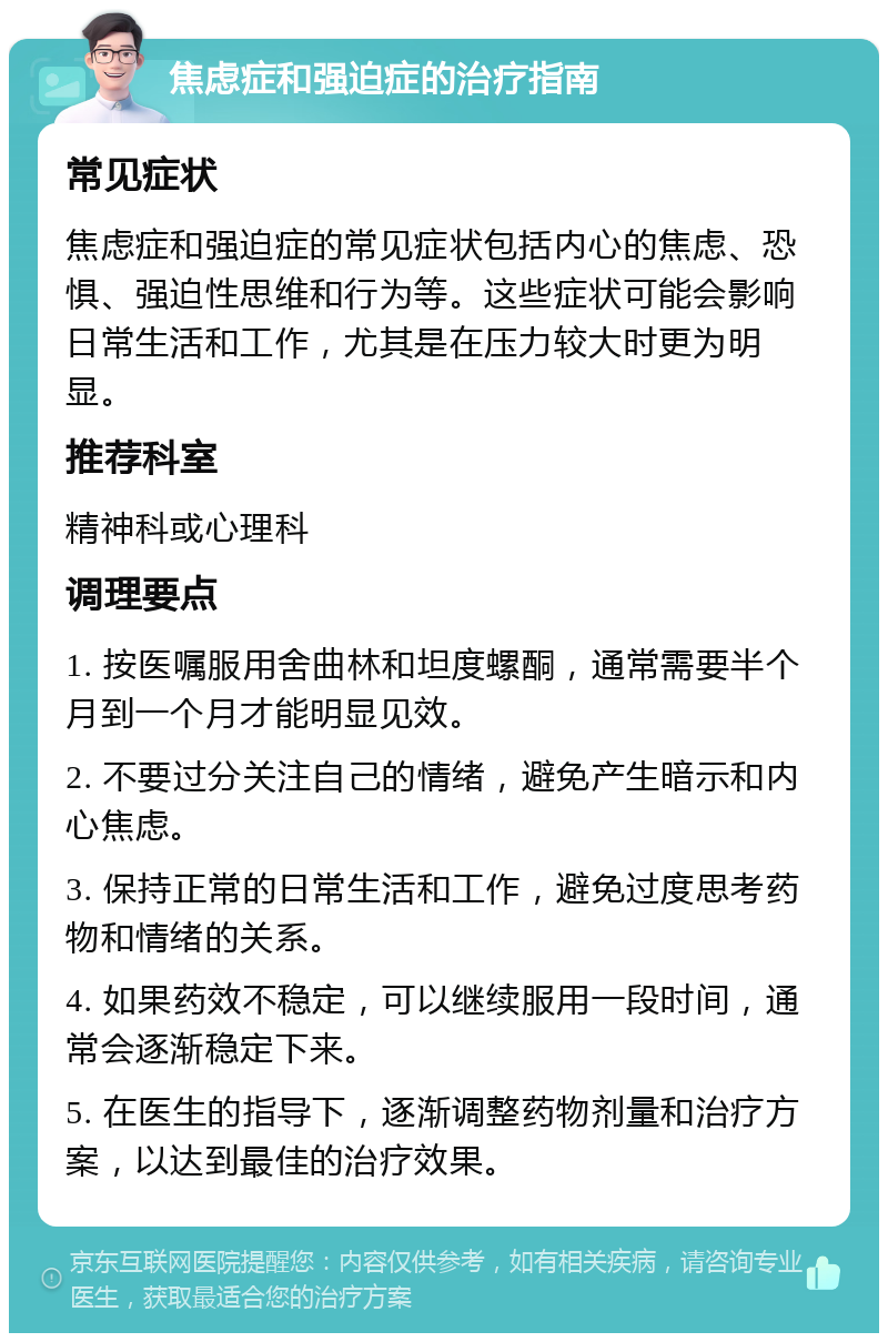 焦虑症和强迫症的治疗指南 常见症状 焦虑症和强迫症的常见症状包括内心的焦虑、恐惧、强迫性思维和行为等。这些症状可能会影响日常生活和工作，尤其是在压力较大时更为明显。 推荐科室 精神科或心理科 调理要点 1. 按医嘱服用舍曲林和坦度螺酮，通常需要半个月到一个月才能明显见效。 2. 不要过分关注自己的情绪，避免产生暗示和内心焦虑。 3. 保持正常的日常生活和工作，避免过度思考药物和情绪的关系。 4. 如果药效不稳定，可以继续服用一段时间，通常会逐渐稳定下来。 5. 在医生的指导下，逐渐调整药物剂量和治疗方案，以达到最佳的治疗效果。