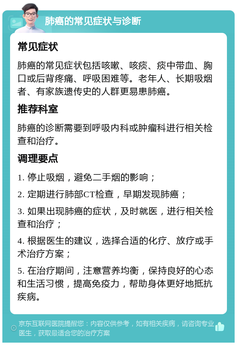 肺癌的常见症状与诊断 常见症状 肺癌的常见症状包括咳嗽、咳痰、痰中带血、胸口或后背疼痛、呼吸困难等。老年人、长期吸烟者、有家族遗传史的人群更易患肺癌。 推荐科室 肺癌的诊断需要到呼吸内科或肿瘤科进行相关检查和治疗。 调理要点 1. 停止吸烟，避免二手烟的影响； 2. 定期进行肺部CT检查，早期发现肺癌； 3. 如果出现肺癌的症状，及时就医，进行相关检查和治疗； 4. 根据医生的建议，选择合适的化疗、放疗或手术治疗方案； 5. 在治疗期间，注意营养均衡，保持良好的心态和生活习惯，提高免疫力，帮助身体更好地抵抗疾病。