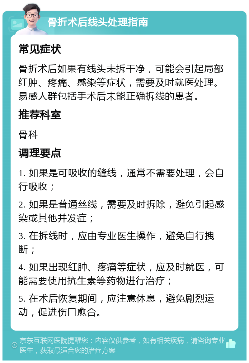 骨折术后线头处理指南 常见症状 骨折术后如果有线头未拆干净，可能会引起局部红肿、疼痛、感染等症状，需要及时就医处理。易感人群包括手术后未能正确拆线的患者。 推荐科室 骨科 调理要点 1. 如果是可吸收的缝线，通常不需要处理，会自行吸收； 2. 如果是普通丝线，需要及时拆除，避免引起感染或其他并发症； 3. 在拆线时，应由专业医生操作，避免自行拽断； 4. 如果出现红肿、疼痛等症状，应及时就医，可能需要使用抗生素等药物进行治疗； 5. 在术后恢复期间，应注意休息，避免剧烈运动，促进伤口愈合。