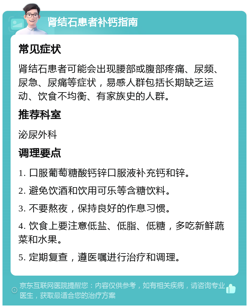 肾结石患者补钙指南 常见症状 肾结石患者可能会出现腰部或腹部疼痛、尿频、尿急、尿痛等症状，易感人群包括长期缺乏运动、饮食不均衡、有家族史的人群。 推荐科室 泌尿外科 调理要点 1. 口服葡萄糖酸钙锌口服液补充钙和锌。 2. 避免饮酒和饮用可乐等含糖饮料。 3. 不要熬夜，保持良好的作息习惯。 4. 饮食上要注意低盐、低脂、低糖，多吃新鲜蔬菜和水果。 5. 定期复查，遵医嘱进行治疗和调理。