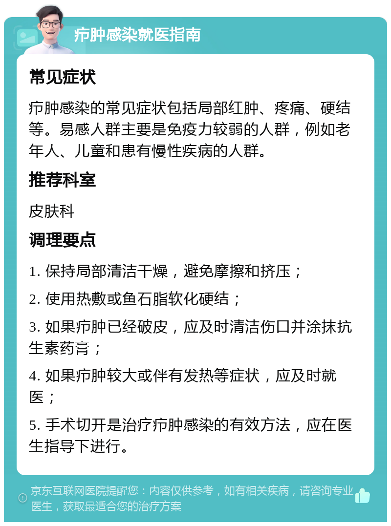 疖肿感染就医指南 常见症状 疖肿感染的常见症状包括局部红肿、疼痛、硬结等。易感人群主要是免疫力较弱的人群，例如老年人、儿童和患有慢性疾病的人群。 推荐科室 皮肤科 调理要点 1. 保持局部清洁干燥，避免摩擦和挤压； 2. 使用热敷或鱼石脂软化硬结； 3. 如果疖肿已经破皮，应及时清洁伤口并涂抹抗生素药膏； 4. 如果疖肿较大或伴有发热等症状，应及时就医； 5. 手术切开是治疗疖肿感染的有效方法，应在医生指导下进行。