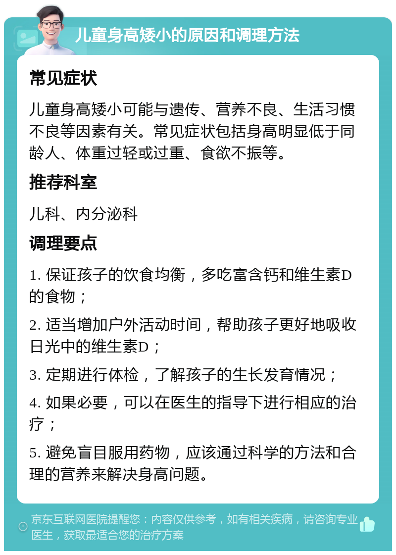 儿童身高矮小的原因和调理方法 常见症状 儿童身高矮小可能与遗传、营养不良、生活习惯不良等因素有关。常见症状包括身高明显低于同龄人、体重过轻或过重、食欲不振等。 推荐科室 儿科、内分泌科 调理要点 1. 保证孩子的饮食均衡，多吃富含钙和维生素D的食物； 2. 适当增加户外活动时间，帮助孩子更好地吸收日光中的维生素D； 3. 定期进行体检，了解孩子的生长发育情况； 4. 如果必要，可以在医生的指导下进行相应的治疗； 5. 避免盲目服用药物，应该通过科学的方法和合理的营养来解决身高问题。