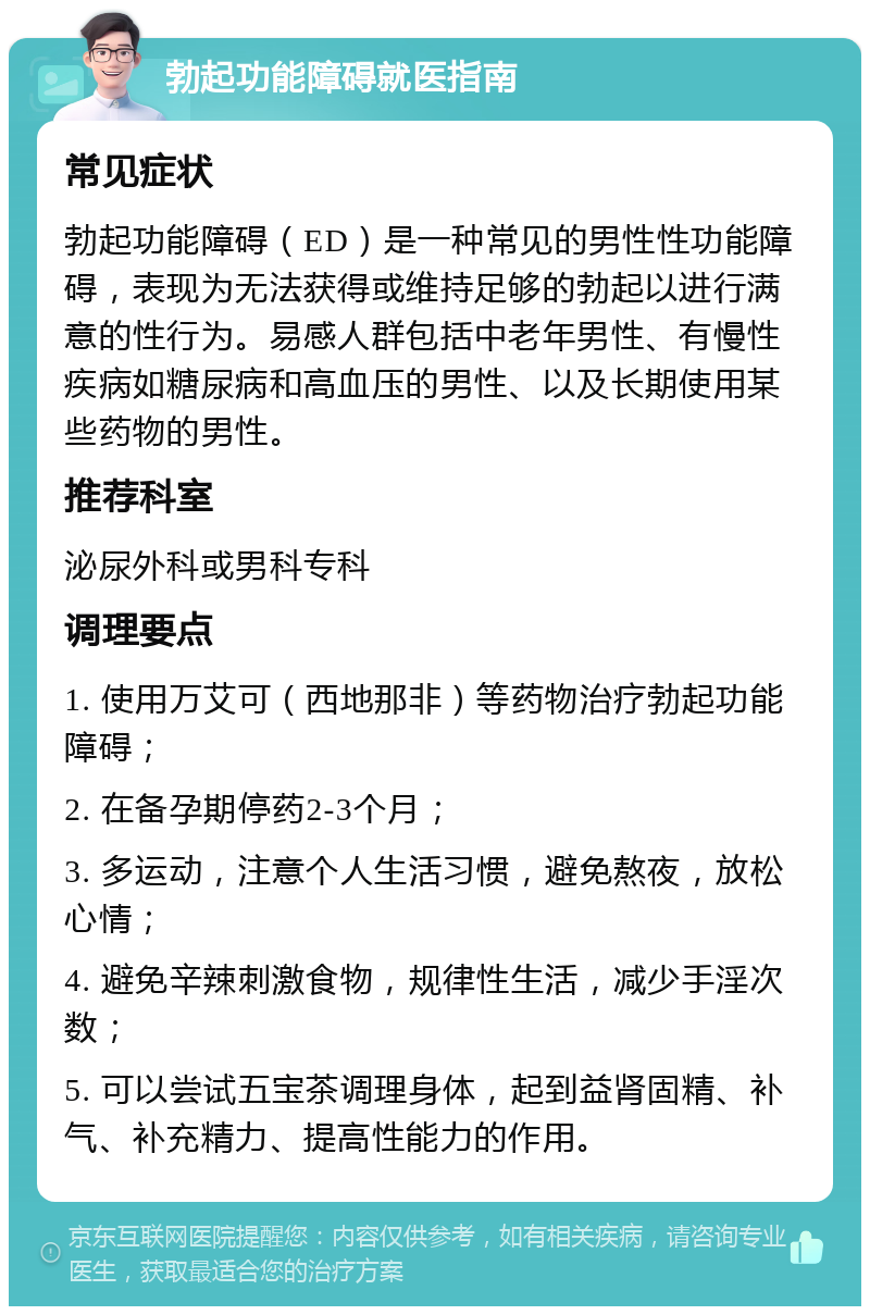 勃起功能障碍就医指南 常见症状 勃起功能障碍（ED）是一种常见的男性性功能障碍，表现为无法获得或维持足够的勃起以进行满意的性行为。易感人群包括中老年男性、有慢性疾病如糖尿病和高血压的男性、以及长期使用某些药物的男性。 推荐科室 泌尿外科或男科专科 调理要点 1. 使用万艾可（西地那非）等药物治疗勃起功能障碍； 2. 在备孕期停药2-3个月； 3. 多运动，注意个人生活习惯，避免熬夜，放松心情； 4. 避免辛辣刺激食物，规律性生活，减少手淫次数； 5. 可以尝试五宝茶调理身体，起到益肾固精、补气、补充精力、提高性能力的作用。