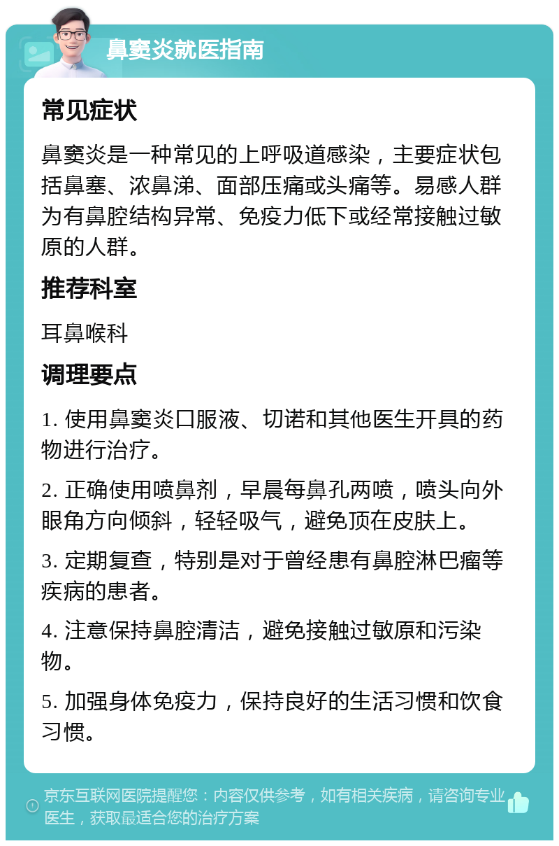 鼻窦炎就医指南 常见症状 鼻窦炎是一种常见的上呼吸道感染，主要症状包括鼻塞、浓鼻涕、面部压痛或头痛等。易感人群为有鼻腔结构异常、免疫力低下或经常接触过敏原的人群。 推荐科室 耳鼻喉科 调理要点 1. 使用鼻窦炎口服液、切诺和其他医生开具的药物进行治疗。 2. 正确使用喷鼻剂，早晨每鼻孔两喷，喷头向外眼角方向倾斜，轻轻吸气，避免顶在皮肤上。 3. 定期复查，特别是对于曾经患有鼻腔淋巴瘤等疾病的患者。 4. 注意保持鼻腔清洁，避免接触过敏原和污染物。 5. 加强身体免疫力，保持良好的生活习惯和饮食习惯。